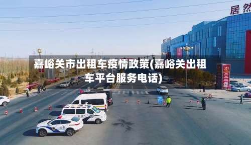 嘉峪关市出租车疫情政策(嘉峪关出租车平台服务电话)-第1张图片