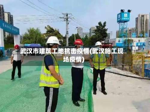 武汉市建筑工地抗击疫情(武汉施工现场疫情)-第1张图片