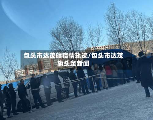 包头市达茂旗疫情轨迹/包头市达茂旗头条新闻-第2张图片