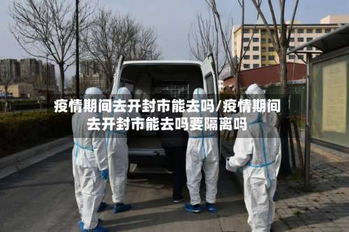 疫情期间去开封市能去吗/疫情期间去开封市能去吗要隔离吗-第2张图片