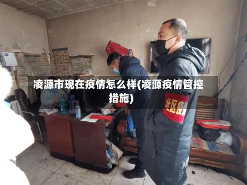 凌源市现在疫情怎么样(凌源疫情管控措施)-第1张图片