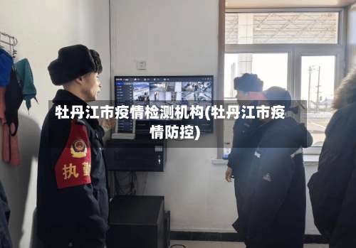 牡丹江市疫情检测机构(牡丹江市疫情防控)-第1张图片