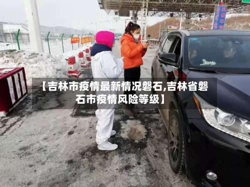 【吉林市疫情最新情况磐石,吉林省磐石市疫情风险等级】-第1张图片