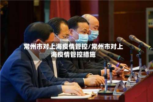 常州市对上海疫情管控/常州市对上海疫情管控措施-第3张图片