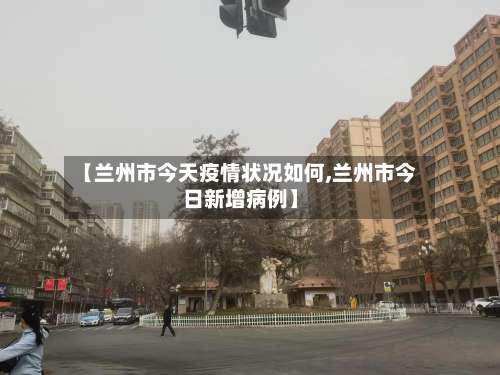 【兰州市今天疫情状况如何,兰州市今日新增病例】-第1张图片