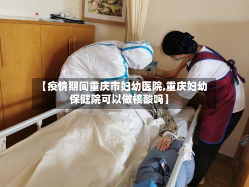 【疫情期间重庆市妇幼医院,重庆妇幼保健院可以做核酸吗】-第1张图片