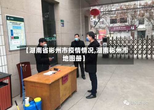 【湖南省彬州市疫情情况,湖南彬州市地图册】-第1张图片
