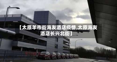 【太原羊市街海友酒店疫情,太原海友酒店长兴北街】-第1张图片