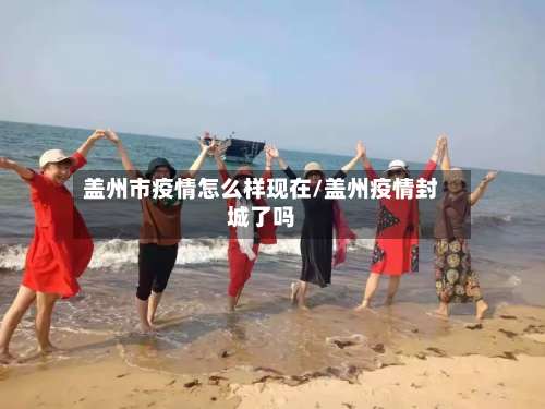盖州市疫情怎么样现在/盖州疫情封城了吗-第1张图片