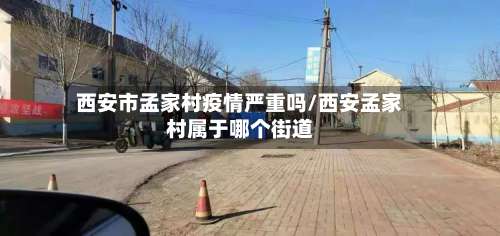 西安市孟家村疫情严重吗/西安孟家村属于哪个街道-第1张图片