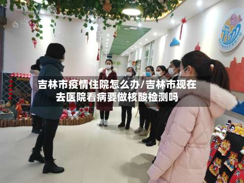 吉林市疫情住院怎么办/吉林市现在去医院看病要做核酸检测吗-第2张图片