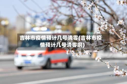 吉林市疫情预计几号清零(吉林市疫情预计几号清零啊)-第1张图片
