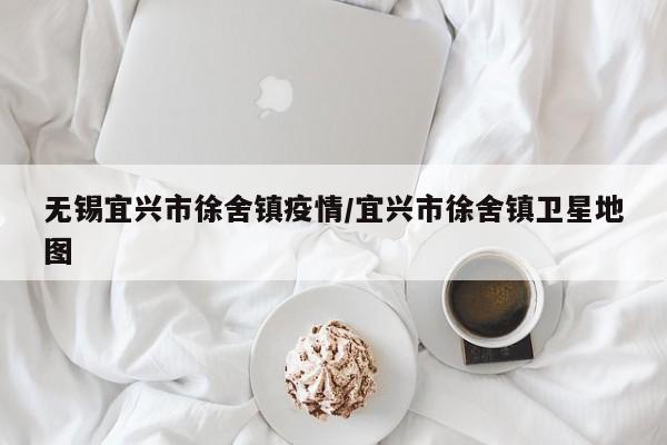 无锡宜兴市徐舍镇疫情/宜兴市徐舍镇卫星地图