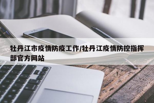 牡丹江市疫情防疫工作/牡丹江疫情防控指挥部官方网站