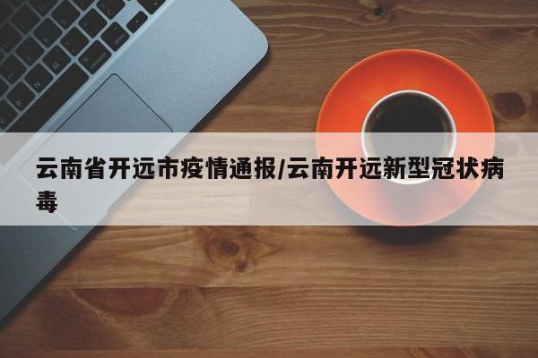 云南省开远市疫情通报/云南开远新型冠状病毒