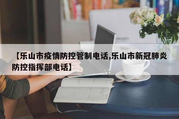 【乐山市疫情防控管制电话,乐山市新冠肺炎防控指挥部电话】