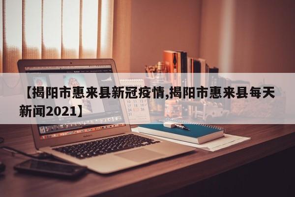 【揭阳市惠来县新冠疫情,揭阳市惠来县每天新闻2021】
