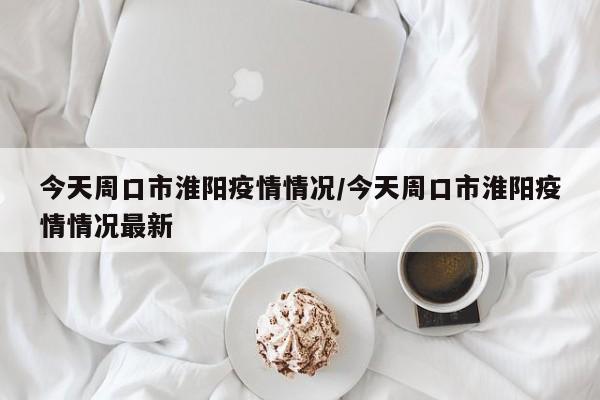 今天周口市淮阳疫情情况/今天周口市淮阳疫情情况最新