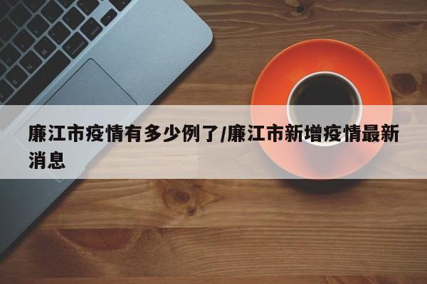 廉江市疫情有多少例了/廉江市新增疫情最新消息