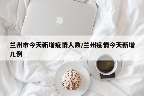 兰州市今天新增疫情人数/兰州疫情今天新增几例