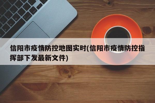 信阳市疫情防控地图实时(信阳市疫情防控指挥部下发最新文件)