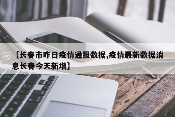 【长春市昨日疫情通报数据,疫情最新数据消息长春今天新增】