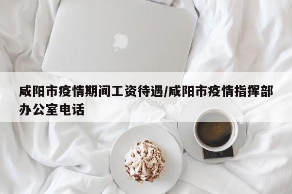 咸阳市疫情期间工资待遇/咸阳市疫情指挥部办公室电话