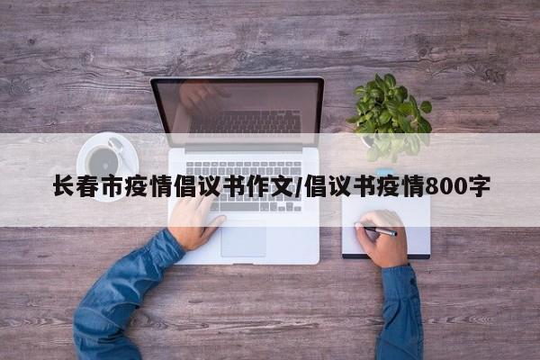 长春市疫情倡议书作文/倡议书疫情800字